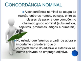 CONCORDÂNCIA NOMINAL
           A concordância
                         nominal se ocupa da
     realção entre os nomes, ou seja, entre as
           classes de palavra que compõem o
        chamado grupo nominal (substantivos,
     adjetivos, pronomes, artigos e numerais).



    Noestudo que faremos a partir de agora é
    importante considerar que o
    comportamento do adjetivo é extensivo às
    outras palavras de emprego adjetivo.
 