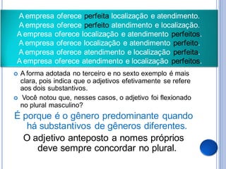 A empresa oferece perfeita localização e atendimento.
A empresa oferece perfeito atendimento e localização.
A empresa oferece localização e atendimento perfeitos.
A empresa oferece localização e atendimento perfeito.
A empresa oferece atendimento e localização perfeita.
A empresa oferece atendimento e localização perfeitos.
   A forma adotada no terceiro e no sexto exemplo é mais
    clara, pois indica que o adjetivos efetivamente se refere
    aos dois substantivos.
   Você notou que, nesses casos, o adjetivo foi flexionado
    no plural masculino?
É porque é o gênero predominante quando
   há substantivos de gêneros diferentes.
  O adjetivo anteposto a nomes próprios
     deve sempre concordar no plural.
 