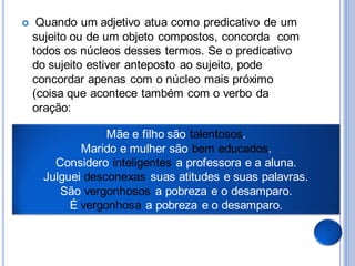     Quando um adjetivo atua como predicativo de um
    sujeito ou de um objeto compostos, concorda com
    todos os núcleos desses termos. Se o predicativo
    do sujeito estiver anteposto ao sujeito, pode
    concordar apenas com o núcleo mais próximo
    (coisa que acontece também com o verbo da
    oração:

                 Mãe e filho são talentosos.
            Marido e mulher são bem educados.
       Considero inteligentes a professora e a aluna.
     Julguei desconexas suas atitudes e suas palavras.
        São vergonhosos a pobreza e o desamparo.
          É vergonhosa a pobreza e o desamparo.
 
