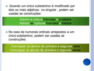    Quando um único substantivo é modificado por
    dois ou mais adjetivos no singular , podem ser
    usadas as construções:
           Admiro a cultura francesa e a italiana.
           Admiro as culturas francesa e italiana.

   No caso de numerais ordinais antepostos a um
    único substantivo, podem ser usadas as
    construções:

     Convoquei os alunos de primeira e segunda série.
     Convoquei os alunos de primeira e segunda séries.
 