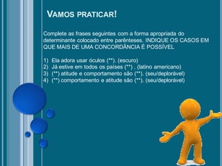 VAMOS PRATICAR!
Complete as frases seguintes com a forma apropriada do
determinante colocado entre parênteses. INDIQUE OS CASOS EM
QUE MAIS DE UMA CONCORDÂNCIA É POSSÍVEL

1)   Ela adora usar óculos (**). (escuro)
2)   Já estive em todos os países (**) . (latino americano)
3)   (**) atitude e comportamento são (**). (seu/deplorável)
4)   (**) comportamento e atitude são (**). (seu/deplorável)
 