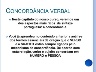 CONCORDÂNCIA VERBAL
       Neste capítulo do nosso curso, veremos um
           dos aspectos mais ricos da sintaxe
               portuguesa: a concordância.

   Você já aprendeu no conteúdo anterior a análise
     dos termos essenciais da oração que o VERBO
        e o SUJEITO estão sempre ligados pelo
      mecanismo de concordância. De acordo com
      esta relação, verbo e sujeito concordam em
                  NÚMERO e PESSOA
 