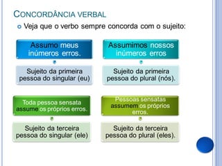 CONCORDÂNCIA VERBAL
   Veja que o verbo sempre concorda com o sujeito:

      Assumo meus           Assumimos nossos
     inúmeros erros.          inúmeros erros

   Sujeito da primeira        Sujeito da primeira
 pessoa do singular (eu)    pessoa do plural (nós).


                              Pessoas sensatas
  Toda pessoa sensata
                             assumem os próprios
assume os próprios erros.          erros.

  Sujeito da terceira         Sujeito da terceira
pessoa do singular (ele)    pessoa do plural (eles).
 