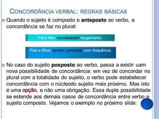 CONCORDÂNCIA VERBAL:               REGRAS BÁSICAS
   Quando o sujeito é composto e anteposto ao verbo, a
    concordância se faz no plural:

                 Pai e filho conversaram longamente.


             Pais e filhos devem conversar com frequência.


   No caso do sujeito posposto ao verbo, passa a existir uam
    nova possibilidade de concordância: em vez de concordar no
    plural com a totalidade do sujeito, o verbo pode estabelecer
    concordância com o núcleodo sujeito mais próximo. Mas isto
    é uma          e não uma obrigação. Essa dupla possibilidade
    se estende aos demais casos de concordância entre verbo e
    sujeito composto. Vejamos o exemplo no próximo slide:
 