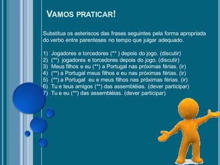 VAMOS PRATICAR!
Substitua os asteriscos das frases seguintes pela forma apropriada
do verbo entre parenteses no tempo que julgar adequado.

1)   Jogadores e torcedores (** ) depois do jogo. (discutir)
2)   (**) jogadores e torcedores depois do jogo. (discutir)
3)   Meus filhos e eu (**) a Portugal nas próximas férias. (ir)
4)   (**) a Portugal meus filhos e eu nas próximas férias. (ir)
5)   (**) a Portugal eu e meus filhos nas próximas férias. (ir)
6)   Tu e teus amigos (**) das assembléias. (dever participar)
7)   Tu e eu (**) das assembléias. (dever participar)
 