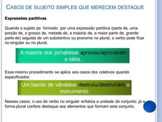 CASOS DE SUJEITO SIMPLES QUE MERECEM DESTAQUE
Expressões partitivas

Quando o sujeito pe formado por uma expressão partitiva (parte de, uma
porção de, o grosso de, metade de, a maioria de, a maior parte de, grande
parte de) seguida de um substantivo ou pronome no plural, o verbo pode ficar
no singular ou no plural.

        A maioria dos jornalistas aprovou/aprovaram
                          a idéia.

Esse mesmo procedimento se aplica aos casos dos coletivos quando
especificados:
         Um bando de vândalos destruiu/destruíram o
                       monumento.
Nesses casos, o uso do verbo no singular enfatiza a unidade do conjunto; já a
forma plural confere destaque aos elementos que formam este conjunto.
 
