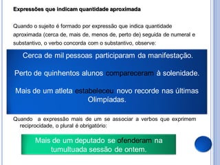Expressões que indicam quantidade aproximada


Quando o sujeito é formado por expressão que indica quantidade
aproximada (cerca de, mais de, menos de, perto de) seguida de numeral e
substantivo, o verbo concorda com o substantivo, observe:

   Cerca de mil pessoas participaram da manifestação.

Perto de quinhentos alunos compareceram à solenidade.

Mais de um atleta estabeleceu novo recorde nas últimas
                      Olimpíadas.

Quando a expressão mais de um se associar a verbos que exprimem
  reciprocidade, o plural é obrigatório:

        Mais de um deputado se ofenderam na
            tumultuada sessão de ontem.
 