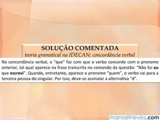 SOLUÇÃO COMENTADA
teoria gramatical na IDECAN: concordância verbal
Na	concordância	verbal,	o	“que”	faz	com	que	o	verbo	concorde	com	o	pronome	
anterior,	tal	qual	aparece	na	frase	transcrita	no	comando	da	questão:	“Não	fui	eu	
que	escrevi”.	Quando,	entretanto,	aparece	o	pronome	“quem”,	o	verbo	vai	para	a	
terceira	pessoa	do	singular.	Por	isso,	deve-se	assinalar	a	alternaAva	“d”.	
 