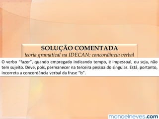SOLUÇÃO COMENTADA
teoria gramatical na IDECAN: concordância verbal
O	verbo	“fazer”,	quando	empregado	indicando	tempo,	é	impessoal,	ou	seja,	não	
tem	sujeito.	Deve,	pois,	permanecer	na	terceira	pessoa	do	singular.	Está,	portanto,	
incorreta	a	concordância	verbal	da	frase	“b”.	
 