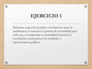EJERCICIO 1
Debemos coger dos posibles correlaciones pero la
justificamos, le hacemos la prueba de normalidad para
cada una, al comprobar la normalidad hacemos la
correlación, comentamos los resultados y
representamos gráficos.
 