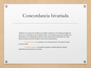 Concordancia bivariada
Hipótesis en las que las dos variables son variables numéricas en el momento que alguna de
las dos no es cuantitativa ya no lo podemos utilizar. Es bivariada ya que hay dos variables una
dependiente y otra independiente. Ejemplo: talla y edad, donde la edad influye en la talla.
Existe correlación entre dos variables si estas varían conjuntamente.
: si el cambio es en la misma dirección. Al aumentar la edad,-Correlación positiva
aumenta la talla.
: si el cambio se produce en distinta dirección. Niveles-Correlación negativa
plasmáticos que disminuyen con la edad.
 