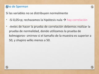 Rho de Sperman
Si las variables no se distribuyen normalmente
• -Si 0,05>p; rechazamos la hipótesis nula  hay correlación
• -Antes de hacer la prueba de correlación debemos realizar la
prueba de normalidad, donde utilizamos la prueba de
kolmogorov- smirnov si el tamaño de la muestra es superior a
50, y shapiro wilks menos a 50.
 