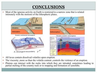 CONCLUSIONS
 Most of the igneous activity on Earth is restricted to a narrow zone that is related
intimately with the motions of the lithospheric plates.
 All lavas contain dissolved volatiles upon eruption.
 The viscosity ,more so than the volatile content ,controls the violence of an eruption.
 Plutons can interact with the rocks into which they are intruded, sometimes leading to
partial melting of the country rock or to stopping and formation of xenoliths.
 