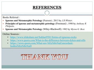 REFERENCES
Books Referred :
 Igneous and Metamorphic Petrology (Pearson) ; 2013 by J.D.Winter.
 Principles of igneous and metamorphic petrology (Freeman) ; 1990 by Anthony R
Philpotts.
 Igneous and Metamorphic Petrology (Wiley-Blackwell); 1982 by Myron G. Best.
Online Sources :
• https://www.slideshare.net/Sekhar9581/forms-of-igneous-rocks
• https://www.quora.com/What-is-the-difference-between-dykes-and-sills
• https://www.quora.com/What-are-%E2%80%9Concordant-
bodies%E2%80%9D
 