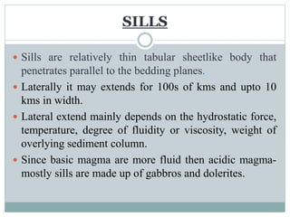  Sills are relatively thin tabular sheetlike body that
penetrates parallel to the bedding planes.
 Laterally it may extends for 100s of kms and upto 10
kms in width.
 Lateral extend mainly depends on the hydrostatic force,
temperature, degree of fluidity or viscosity, weight of
overlying sediment column.
 Since basic magma are more fluid then acidic magma-
mostly sills are made up of gabbros and dolerites.
SILLS
 