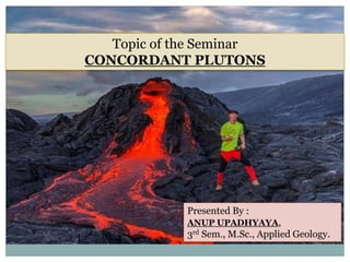 Topic of the Seminar
CONCORDANT PLUTONS
Presented By :
ANUP UPADHYAYA,
3rd Sem., M.Sc., Applied Geology.
 