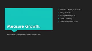Measure Growth.
Who does not appreciate more readers?
1. Facebook page statistics.
2. Blog statistics.
3. Google analytics...
