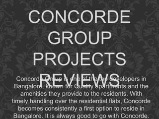CONCORDE
GROUP
PROJECTS
REVIEWSConcorde Group is one of the top developers in
Bangalore, known for Quality apartments and the
amenities they provide to the residents. With
timely handling over the residential flats, Concorde
becomes consistently a first option to reside in
Bangalore. It is always good to go with Concorde.
 