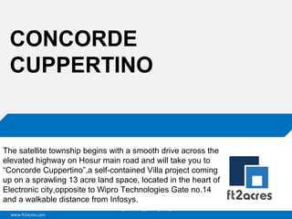 CONCORDE
CUPPERTINO

The satellite township begins with a smooth drive across the
elevated highway on Hosur main road and will take you to
“Concorde Cuppertino”,a self-contained Villa project coming
up on a sprawling 13 acre land space, located in the heart of
Electronic city,opposite to Wipro Technologies Gate no.14
and a walkable distance from Infosys.
Cloud | Mobility| Analytics | RIMS
www.ft2acres.com

 