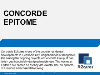 CONCORDE
EPITOME

Concorde Epitome is one of the popular residential
developments in Electronic City, neighborhood of Bangalore.
It is among the ongoing projects of Concorde Group. It has
lavish yet thoughtfully designed residences. The homes at
Epitome are named so as they are exactly that, an epitome
of luxurious and comfortable living.
Cloud | Mobility| Analytics | RIMS
www.ft2acres.com

 