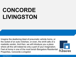 CONCORDE
LIVINGSTON

Imagine the deafening blast of pneumatic vehicle horns, or
the racket of an auto rickshaw, or even, the shrill calls of a
roadside vendor. And then, we will introduce you a place
where all this will indeed be only a part of your imagination.
Feel at home in one of the most lavish Bangalore Residential
Properties, Concorde Livingston
Cloud | Mobility| Analytics | RIMS
www.ft2acres.com

 