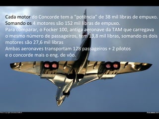 Cada motor  do Concorde tem a “potência” de 38 mil libras de empuxo. Somando os  4 motores são 152 mil libras de empuxo. Para comparar, o Focker 100, antiga aeronave da TAM que carregava o mesmo número de passageiros, tem 13,8 mil libras, somando os dois  motores são 27,6 mil libras Ambas aeronaves transportam 128 passageiros + 2 pilotos e o concorde mais o eng. de vôo. 