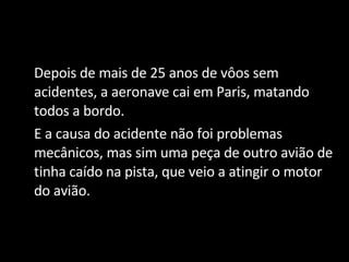 Depois de mais de 25 anos de vôos sem acidentes, a aeronave cai em Paris, matando todos a bordo. E a causa do acidente não foi problemas mecânicos, mas sim uma peça de outro avião de tinha caído na pista, que veio a atingir o motor do avião. 