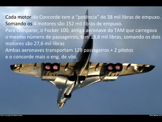 Cada motor  do Concorde tem a “potência” de 38 mil libras de empuxo. Somando os  4 motores são 152 mil libras de empuxo. P...