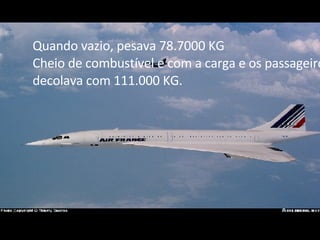 Quando vazio, pesava 78.7000 KG Cheio de combustível e com a carga e os passageiros decolava com 111.000 KG. 