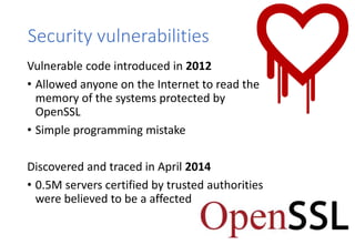 Security vulnerabilities
Vulnerable code introduced in 2012
• Allowed anyone on the Internet to read the
memory of the sys...