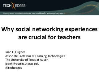 Why social networking experiences 
are crucial for teachers 
Joan E. Hughes 
Associate Professor of Learning Technologies 
The University of Texas at Austin 
joanh@austin.utexas.edu 
@techedges 
 