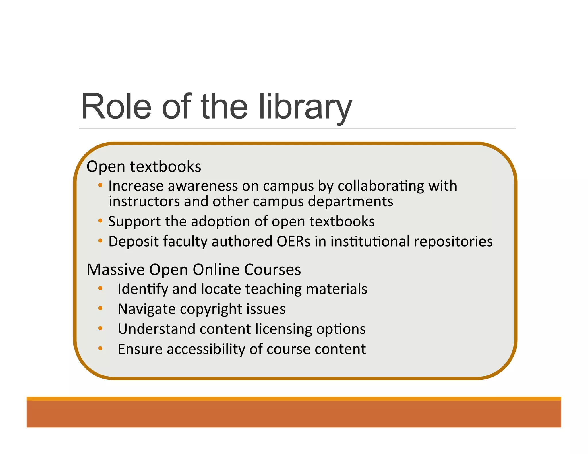 Role of the library
Open	
  textbooks	
  
•  Increase	
  awareness	
  on	
  campus	
  by	
  collabora0ng	
  with	
  
instructors	
  and	
  other	
  campus	
  departments	
  	
  
•  Support	
  the	
  adop0on	
  of	
  open	
  textbooks	
  
•  Deposit	
  faculty	
  authored	
  OERs	
  in	
  ins0tu0onal	
  repositories	
  
Massive	
  Open	
  Online	
  Courses	
  
•  Iden0fy	
  and	
  locate	
  teaching	
  materials	
  
•  Navigate	
  copyright	
  issues	
  
•  Understand	
  content	
  licensing	
  op0ons	
  
•  Ensure	
  accessibility	
  of	
  course	
  content	
  
 