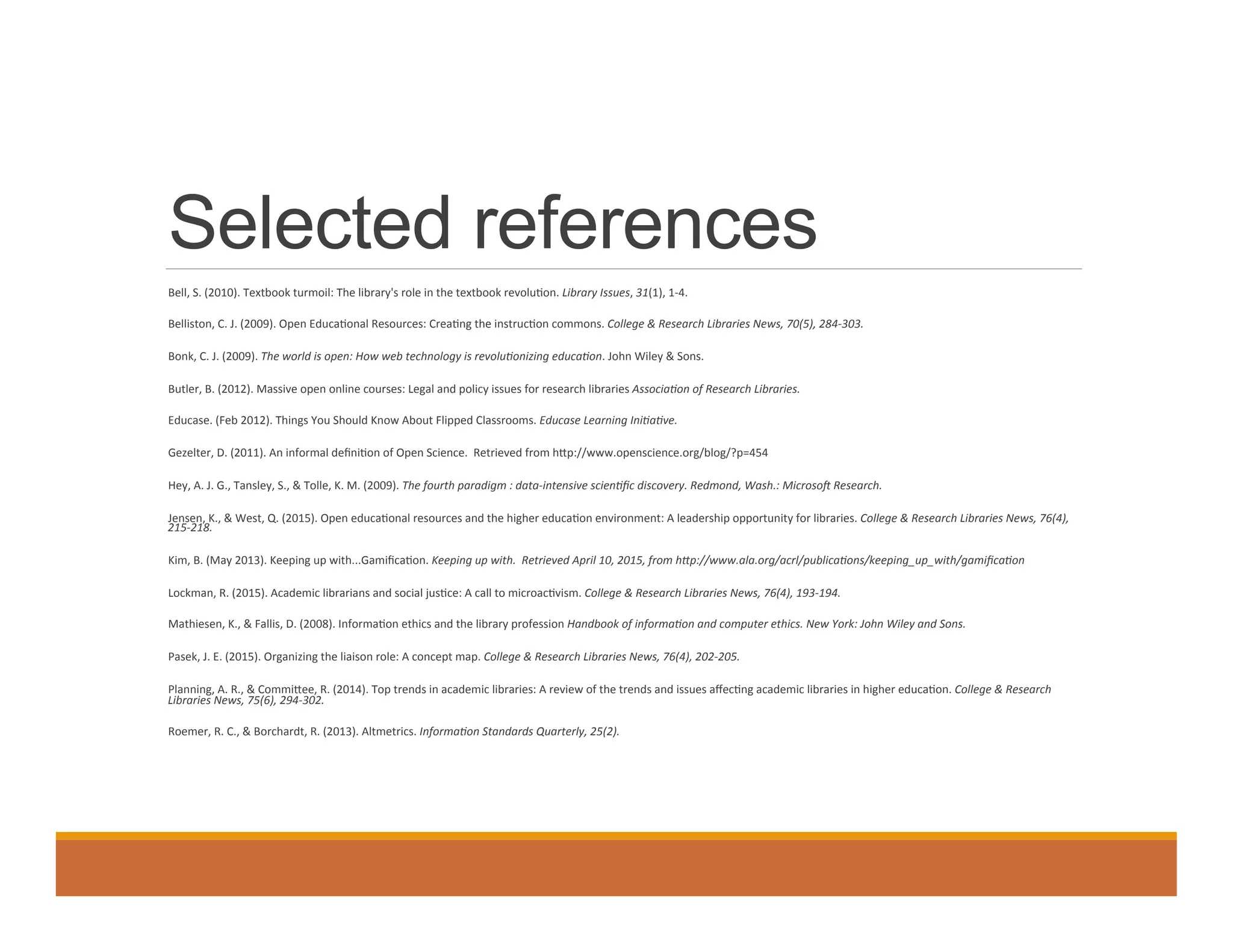Selected references
	
    Bell,	
  S.	
  (2010).	
  Textbook	
  turmoil:	
  The	
  library's	
  role	
  in	
  the	
  textbook	
  revolu0on.	
  Library	
  Issues,	
  31(1),	
  1-­‐4.	
  
	
    Belliston,	
  C.	
  J.	
  (2009).	
  Open	
  Educa0onal	
  Resources:	
  Crea0ng	
  the	
  instruc0on	
  commons.	
  College	
  &	
  Research	
  Libraries	
  News,	
  70(5),	
  284-­‐303.	
  	
  
	
    Bonk,	
  C.	
  J.	
  (2009).	
  The	
  world	
  is	
  open:	
  How	
  web	
  technology	
  is	
  revoluKonizing	
  educaKon.	
  John	
  Wiley	
  &	
  Sons.	
  
	
    Butler,	
  B.	
  (2012).	
  Massive	
  open	
  online	
  courses:	
  Legal	
  and	
  policy	
  issues	
  for	
  research	
  libraries	
  AssociaKon	
  of	
  Research	
  Libraries.	
  
	
    Educase.	
  (Feb	
  2012).	
  Things	
  You	
  Should	
  Know	
  About	
  Flipped	
  Classrooms.	
  Educase	
  Learning	
  IniKaKve.	
  	
  
	
    Gezelter,	
  D.	
  (2011).	
  An	
  informal	
  deﬁni0on	
  of	
  Open	
  Science.	
  	
  Retrieved	
  from	
  hdp://www.openscience.org/blog/?p=454	
  
	
    Hey,	
  A.	
  J.	
  G.,	
  Tansley,	
  S.,	
  &	
  Tolle,	
  K.	
  M.	
  (2009).	
  The	
  fourth	
  paradigm	
  :	
  data-­‐intensive	
  scienKﬁc	
  discovery.	
  Redmond,	
  Wash.:	
  MicrosoT	
  Research.	
  
	
    Jensen,	
  K.,	
  &	
  West,	
  Q.	
  (2015).	
  Open	
  educa0onal	
  resources	
  and	
  the	
  higher	
  educa0on	
  environment:	
  A	
  leadership	
  opportunity	
  for	
  libraries.	
  College	
  &	
  Research	
  Libraries	
  News,	
  76(4),	
  
215-­‐218.	
  	
  
	
    Kim,	
  B.	
  (May	
  2013).	
  Keeping	
  up	
  with...Gamiﬁca0on.	
  Keeping	
  up	
  with.	
  	
  Retrieved	
  April	
  10,	
  2015,	
  from	
  hWp://www.ala.org/acrl/publicaKons/keeping_up_with/gamiﬁcaKon	
  	
  
	
    Lockman,	
  R.	
  (2015).	
  Academic	
  librarians	
  and	
  social	
  jus0ce:	
  A	
  call	
  to	
  microac0vism.	
  College	
  &	
  Research	
  Libraries	
  News,	
  76(4),	
  193-­‐194.	
  	
  
	
    Mathiesen,	
  K.,	
  &	
  Fallis,	
  D.	
  (2008).	
  Informa0on	
  ethics	
  and	
  the	
  library	
  profession	
  Handbook	
  of	
  informaKon	
  and	
  computer	
  ethics.	
  New	
  York:	
  John	
  Wiley	
  and	
  Sons.	
  
	
    Pasek,	
  J.	
  E.	
  (2015).	
  Organizing	
  the	
  liaison	
  role:	
  A	
  concept	
  map.	
  College	
  &	
  Research	
  Libraries	
  News,	
  76(4),	
  202-­‐205.	
  	
  
	
    Planning,	
  A.	
  R.,	
  &	
  Commidee,	
  R.	
  (2014).	
  Top	
  trends	
  in	
  academic	
  libraries:	
  A	
  review	
  of	
  the	
  trends	
  and	
  issues	
  aﬀec0ng	
  academic	
  libraries	
  in	
  higher	
  educa0on.	
  College	
  &	
  Research	
  
Libraries	
  News,	
  75(6),	
  294-­‐302.	
  	
  
	
    Roemer,	
  R.	
  C.,	
  &	
  Borchardt,	
  R.	
  (2013).	
  Altmetrics.	
  InformaKon	
  Standards	
  Quarterly,	
  25(2).	
  	
  
 