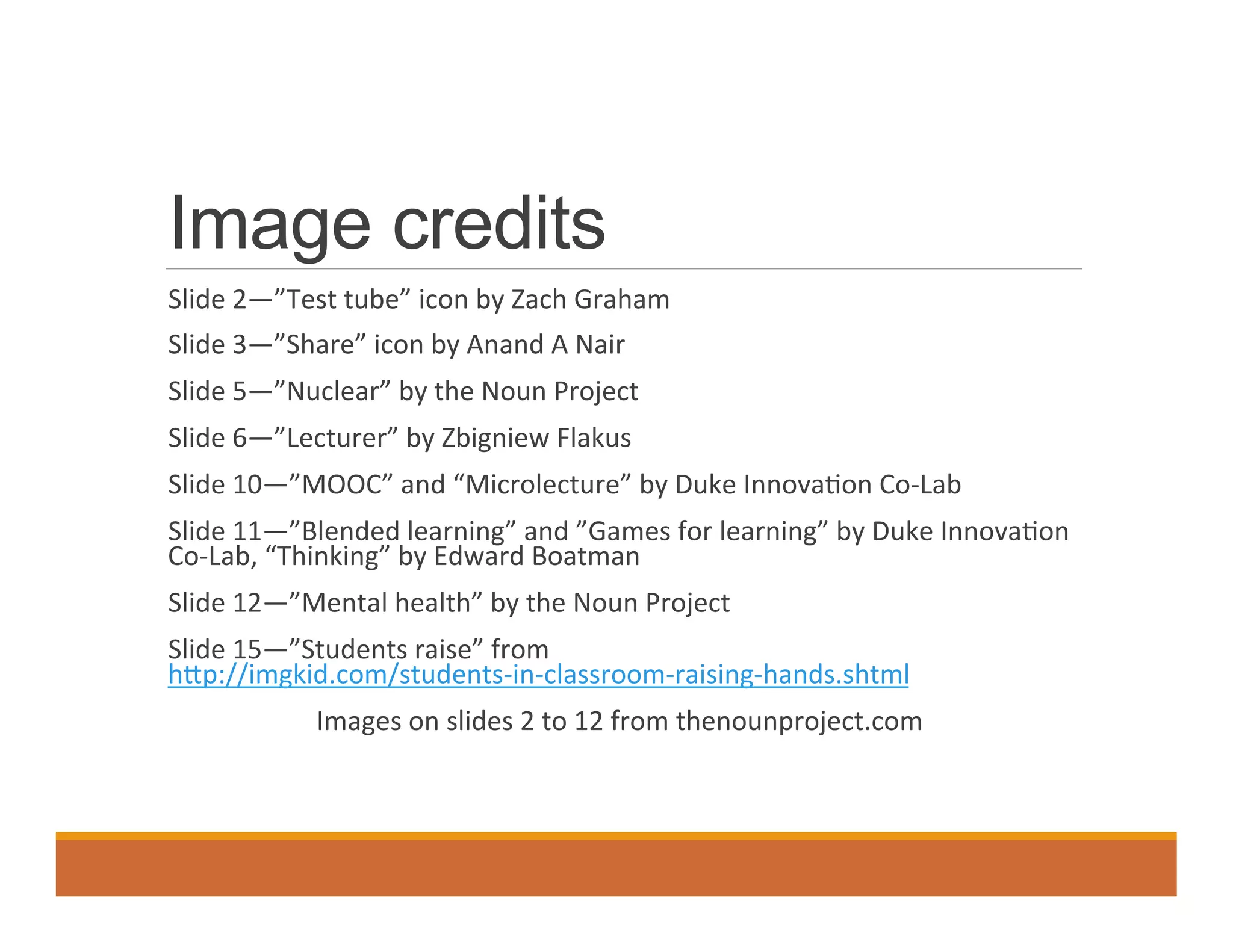 Image credits
	
   Slide	
  2—”Test	
  tube”	
  icon	
  by	
  Zach	
  Graham	
  
	
   Slide	
  3—”Share”	
  icon	
  by	
  Anand	
  A	
  Nair	
  	
  
	
   Slide	
  5—”Nuclear”	
  by	
  the	
  Noun	
  Project	
  	
  
	
   Slide	
  6—”Lecturer”	
  by	
  Zbigniew	
  Flakus	
  	
  
	
   Slide	
  10—”MOOC”	
  and	
  “Microlecture”	
  by	
  Duke	
  Innova0on	
  Co-­‐Lab	
  
	
   Slide	
  11—”Blended	
  learning”	
  and	
  ”Games	
  for	
  learning”	
  by	
  Duke	
  Innova0on	
  
Co-­‐Lab,	
  “Thinking”	
  by	
  Edward	
  Boatman	
  	
  
	
   Slide	
  12—”Mental	
  health”	
  by	
  the	
  Noun	
  Project	
  
	
   Slide	
  15—”Students	
  raise”	
  from	
  
hdp://imgkid.com/students-­‐in-­‐classroom-­‐raising-­‐hands.shtml	
  	
  
Images	
  on	
  slides	
  2	
  to	
  12	
  from	
  thenounproject.com	
  
	
  
 