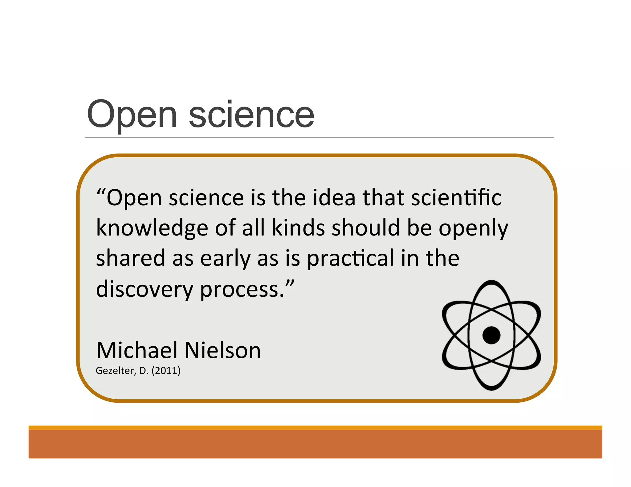 Open science
“Open	
  science	
  is	
  the	
  idea	
  that	
  scien0ﬁc	
  
knowledge	
  of	
  all	
  kinds	
  should	
  be	
  openly	
  
shared	
  as	
  early	
  as	
  is	
  prac0cal	
  in	
  the	
  
discovery	
  process.”	
  
	
  
Michael	
  Nielson	
  
Gezelter,	
  D.	
  (2011)	
  
 