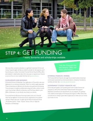 8
STEP 4: GET FUNDING
* loans, bursaries and scholarships available
We know that a university education is a significant investment of time and
money. A good budget will help you identify and plan for the expenses you’ll
have during your studies. Concordia’s Financial Aid and Awards Office offers
personalized, in-depth advice about the many ways to organize your finances
so you can focus on your studies! Visit them at faao.concordia.ca.
SCHOLARSHIPS AND BURSARIES
Concordia Entrance Scholarships: Your application to Concordia is also your
application for an entrance scholarship. There’s no need to apply separately.
These scholarships are offered by the faculties during admission processing.
They are based on academic achievement, along with other criteria in some
cases. If you’ve been offered a scholarship, you’ll find those details in your
Offer of Admission, or your faculty may contact you directly.
Concordia Entrance Bursaries: Incoming students who are in financial
need may be eligible for an entrance bursary. Applications are accepted
starting in March each year. To apply, log into MyConcordia and choose
“My Student Centre.” Under “Finance” section, click on “Apply for
Bursaries or Scholarships.”
EXTERNAL FINANCIAL AWARDS
The Financial Aid and Awards web page lists privately funded scholarships
and bursaries sponsored by external associations, companies, foundations,
societies and clubs. See concordia.ca/external-awards.
GOVERNMENT STUDENT FINANCIAL AID
Concordia participates in all Canadian government student financial aid
programs as well as the United States Federal Student Aid program.
Application procedures and requirements vary by program. As a general
rule, students should apply to the financial aid program in effect where they
currently live. It is always a good idea to apply early to make sure you receive
your funds on time.
Visit the Financial Aid
and Awards Office for
more information
 