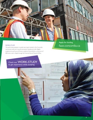 WORK-STUDY
The work-study program is a great way to get involved in the Concordia
community, build your resumé and acquire valuable job skills. Eligible
students can work up to 20 hours a week at Concordia for a maximum of
200 hours a term. Apply through the Financial Aid and Awards Office.
9
Apply for funding
faao.concordia.ca
Check out WORK-STUDY
to get experience while studying
 