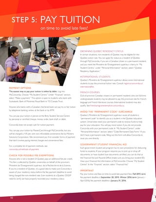 PAYMENT OPTIONS
The easiest way to pay your tuition is online by debit. Log into
MyConcordia. Choose “My Student Centre.” Under “Finances” section,
select “Make a payment.” This option is open to students who bank with
Scotiabank, Bank of Montreal, Royal Bank or TD Canada Trust.
Anyone who banks with a Canadian chartered bank can pay his or her tuition
by telephone banking, online, at the bank or by ATM.
You can pay your tuition in person at the Birks Student Service Centre
by personal or certified cheque, money order, bank draft or debit.
Concordia does not accept cash for tuition payment.
You can pay your tuition by MasterCard through MyConcordia, but you
will be charged a 1.95 per cent non-refundable convenience fee by Moneris
Solutions Corporation. We recommend you first consider forms of payment
that don’t involve paying interest charges and convenience fees.
For a complete list of payment methods, see
concordia.ca/methods-of-payment.
CHECK FOR POSSIBLE FEE EXEMPTIONS
Anyone who is not a resident of Quebec pays an additional fee per credit.
This fee is collected by Quebec universities on behalf of the province’s
Ministère de l’Enseignement supérieur, de la Recherche et de la Science.
If you’re a resident of Quebec, it’s a good idea to make sure Concordia is
aware of your residency status before the fee payment deadline to avoid
being charged the non-resident rate. Even students at a Quebec CEGEP
need to verify we have properly recorded your residency status.
OBTAINING QUEBEC RESIDENCY STATUS
In certain situations, non-residents of Quebec may be eligible for the
Quebec tuition rate. You can apply for status as a resident of Quebec
through MyConcordia, if you are a Canadian citizen or a permanent resident,
and you meet the Ministère de l’Enseignement supérieur criteria. In “My
Student Centre,” under “Personal Information” section, select “Quebec
Residency Application.”
INTERNATIONAL STUDENTS
Quebec’s Ministère de l’Enseignement supérieur allows some international
students to pay the provincial tuition rate. Consult registrar.concordia.ca/
internationalfee.
FRENCH COURSES
Out-of-province Canadian citizens or permanent residents who are full-time
undergraduate students may be allowed to pay the provincial rate for French
language and French literature courses. International students may also
qualify. See frenchprogramexemption.concordia.ca.
AVOID THE “PERMANENT CODE” SURCHARGE
Quebec’s Ministère de l’Enseignement supérieur issues all students a
“permanent code” to identify you as a student in the Quebec education
system. Universities need your permanent code to receive funds to help
pay for your education. You will pay more tuition if you do not provide
Concordia with your permanent code. In “My Student Centre”, under
“Personal Information” section, select “Code Permanent Data Form.” If you
don’t have a permanent code, filling out this form will allow Concordia to
issue you one directly.
GOVERNMENT STUDENT FINANCIAL AID
Each government student aid program has its own procedures for disbursing
funds to students. If your program requires you to pick up or drop off
documents, or have student loan documents certified, you can do that at
the Financial Aid and Awards Office (make sure you bring your student ID).
View your Financial Aid information at MyConcordia. Choose “My Student
Centre”. In the “Finances” section, select “Financial Aid.”
IMPORTANT
Pay your tuition and fees on time to avoid late-payment fees. Fall 2015 term
fee payment deadline is September 30, 2015. Winter 2016 term (January –
April 2016) fee payment deadline is January 31, 2016.
10
PAY TUITIONSTEP 5:
on time to avoid late fees!
 