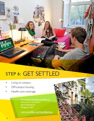12
•	 Living on campus
•	 Off-campus housing
•	 Health-care coverage
On-campus housing available at:
Grey Nuns Residence
Jesuit Residence
Hingston Hall
concordia.ca/residence
STEP 6: GET SETTLED
 