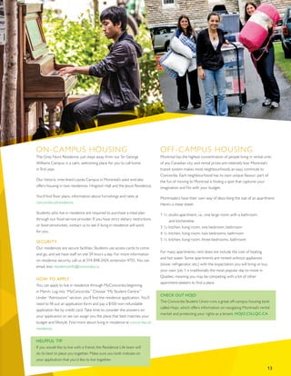 ON-CAMPUS HOUSING
The Grey Nuns Residence, just steps away from our Sir George
Williams Campus, is a calm, welcoming place for you to call home
in first year.
Our historic, tree-lined Loyola Campus in Montreal’s west end also
offers housing in two residences: Hingston Hall and the Jesuit Residence.
You’ll find floor plans, information about furnishings and rates at
concordia.ca/residence.
Students who live in residence are required to purchase a meal plan
through our food service provider. If you have strict dietary restrictions
or food sensitivities, contact us to see if living in residence will work
for you.
SECURITY
Our residences are secure facilities. Students use access cards to come
and go, and we have staff on site 24 hours a day. For more information
on residence security, call us at 514-848-2424, extension 4755. You can
email, too: residenceinfo@concordia.ca.
HOW TO APPLY
You can apply to live in residence through MyConcordia beginning
in March. Log into “MyConcordia.” Choose “My Student Centre.”
Under “Admissions” section, you’ll find the residence application. You’ll
need to fill out an application form and pay a $100 non-refundable
application fee by credit card. Take time to consider the answers on
your application so we can assign you the place that best matches your
budget and lifestyle. Find more about living in residence at concordia.ca/
residence.
HELPFUL TIP
If you would like to live with a friend, the Residence Life team will
do its best to place you together. Make sure you both indicate on
your application that you’d like to live together.
OFF-CAMPUS HOUSING
Montreal has the highest concentration of people living in rental units
of any Canadian city, and rental prices are relatively low. Montreal’s
transit system makes most neighbourhoods an easy commute to
Concordia. Each neighbourhood has its own unique flavour; part of
the fun of moving to Montreal is finding a spot that captures your
imagination and fits with your budget.
Montrealers have their own way of describing the size of an apartment.
Here’s a cheat sheet:
1 ½: studio apartment, i.e., one large room with a bathroom
	 and kitchenette
3 ½: kitchen, living room, one bedroom, bathroom
4 ½: kitchen, living room, two bedrooms, bathroom
5 ½: kitchen, living room, three bedrooms, bathroom
For many apartments, rent does not include the cost of heating
and hot water. Some apartments are rented without appliances
(stove, refrigerator, etc.) with the expectation you will bring or buy
your own. July 1 is traditionally the most popular day to move in
Quebec, meaning you may be competing with a lot of other
apartment-seekers to find a place.
CHECK OUT HOJO
The Concordia Student Union runs a great off-campus housing bank
called Hojo, which offers information on navigating Montreal’s rental
market and protecting your rights as a tenant. HOJO.CSU.QC.CA
13
 
