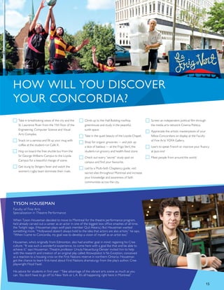 Take in breathtaking views of the city and the
St. Lawrence River from the 11th floor of the
Engineering, Computer Science and Visual
Arts Complex.
Snack on a samosa and fill up your mug with
coffee at the student-run Café X.
Hop on board the free shuttle bus from the
Sir George Williams Campus to the Loyola
Campus for a beautiful change of scene.
Get stung by Stingers fever and watch the
women’s rugby team dominate their rivals.
Climb up to the Hall Building rooftop
greenhouse and study in the peaceful,
sunlit space.
Take in the quiet beauty of the Loyola Chapel.
Shop for organic groceries — and pick up
a slice of baklava — at the Frigo Vert, the
student-run grocery and health-food store.
Check out every “secret” study spot on
campus and find your favourite.
Led by a Multi-faith Chaplaincy guide, visit
sacred sites throughout Montreal and increase
your knowledge and awareness of faith
communities across the city.
Screen an independent political film through
the media arts network Cinema Politica.
Appreciate the artistic masterpieces of your
fellow Concordians on display at the Faculty
of Fine Arts’ FOFA Gallery.
Learn to speak French or improve your fluency
at Jazz-ons!
Meet people from around the world.
HOW WILL YOU DISCOVER
YOUR CONCORDIA?
TYSON HOUSEMAN
Faculty of Fine Arts
Specialization in Theatre Performance
When Tyson Houseman decided to move to Montreal for the theatre performance program,
he’d already carved out a career as an actor in one of the biggest box office smashes of all time,
the Twilight saga. (Houseman plays wolf-pack member Quil Ateara.) But Houseman wanted
something more. “Hollywood doesn’t always hold to the idea that actors are also artists,” he says.
“When I came to Concordia, my goal was to develop a vision of myself as an artist too.”
Houseman, who’s originally from Edmonton, also had another goal in mind: regaining his Cree
culture. “It was such a wonderful experience, to come here with a goal like that and be able to
achieve it,” says Houseman. Theatre professor Ursula Neuerburg-Denzer invited him to help
with the research and creation of an original play called Attawapiskat Is No Exception, conceived
as a reaction to a housing crisis on the First Nations reserve in northern Ontario. Houseman
got the chance to learn first-hand about First Nations dramaturgy from the play’s author, Cree
playwright Floyd Favel.
His advice for students in first year: “Take advantage of the vibrant arts scene as much as you
can. You don’t have to go off to New York or L.A. It’s all happening right here in Montreal.”
15
 