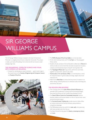 The Sir George Williams Campus is located in the heart of downtown
Montreal, in a neighbourhood known as Quartier Concordia. The campus
is made up of nearly 40 buildings, from centuries-old row houses to steel-
and-glass high-rises.
THE ENGINEERING, COMPUTER SCIENCE AND VISUAL
ARTS COMPLEX (EV BUILDING)
•	 Created for interdisciplinary experimentation — great minds mingle in
the shared home of the Faculty of Engineering and Computer Science
and Faculty of Fine Arts.
•	 The FOFA (Faculty of Fine Arts) Gallery is on the main level.
•	 At the metro (subway) level, you’ll find Le Gym, our fully-equipped
fitness centre.
•	 Students, faculty and alumni from all disciplines collaborate at District 3,
which provides an environment that stimulates exceptional innovation,
creativity and entrepreneurship to bring the next big idea to life.
•	 The Topological Media Lab brings artists, performers and media
together to experiment, research and create.
•	 Technoculture, Art and Games (TAG) is an interdisciplinary centre
for research/creation in game studies and design, digital culture and
interactive art.
•	 Walk into the Black Box to witness the live process of creation in an
atelier setting, combining features of a rehearsal studio, technology lab
and seminar discussion.
THE MOLSON (MB) BUILDING
•	 The 15-storey home of the John Molson School of Business was
awarded LEED (Leadership in Energy and Environmental Design)
Silver-level certification by the Canada Green Building Council.
•	 The David O’Brien Centre for Sustainable Enterprise mentors
business students and business leaders on how to improve their social
and environmental impact.
•	 The Formula Growth Trading Lab provides access to state-of-the-
art industry tools and live financial software, giving students a
competitive advantage.
•	 The MB Building houses the world’s first solar wall, which generates
both heat and electricity from the sun.
•	 You’ll also find performing space for theatre, contemporary dance
and music.
SIR GEORGE
WILLIAMS CAMPUS
16
 