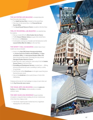 THE GUY-METRO (GM) BUILDING is situated above the
Guy-Concordia metro station:
•	 The Health Services Clinic is located on the second floor.
•	 Next door on the second floor is the Financial Aid and
Awards Office.
•	 The Sexual Assault Resource Centre is located on the third floor.
THE J.W. MCCONNELL (LB) BUILDING is an essential stop
for students:
•	 Get your student ID at the Birks Student Service Centre.
•	 The R. Howard Webster Library occupies three whole floors.
•	 It’s home to the Bookstore.
•	 Contemplate contemporary Canadian and international art at the
Leonard & Bina Ellen Art Gallery on the main floor.
THE HENRY F. HALL (H) BUILDING is where many of your
student services are located:
•  Home to the Hojo Off-Campus Housing and Job Bank,
the Access Centre for Students with Disabilities, the Dean
of Students Office, the International Students Office, IITS
(Instructional and Information Technology Services) and the
Aboriginal Student Resource Centre.
•	 Need help with a class? Looking for career advice? Visit the Student
Success Centre on the fourth floor.
•	 Counselling and Development Services is located here — offering
personal, educational and career counselling, as well as a variety
of workshops.
•	 You’ll find the rooftop Greenhouse, an all-organic space that grows
food and tea year-round.
•	 Hop on the shuttle bus to the Loyola Campus in front of the
Hall Building.
Underground tunnels link most buildings on campus to each other and
to the Guy-Concordia metro station.
THE VISUAL ARTS (VA) BUILDING is home to studio arts
facilities and the VAV Gallery, a democratically run student
exhibition space.
THE GREY NUNS (GN) RESIDENCE houses hundreds
of students in a beautiful historic building, the former motherhouse
of the Grey Nuns religious order.
	 •	 The former chapel has been transformed into a magnificent 	
	 Reading Room for 240 students.
17
 