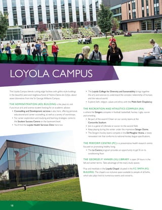 LOYOLA CAMPUS
The Loyola Campus blends cutting edge facilities with gothic-style buildings
in the beautiful west-end neighbourhood of Notre-Dame-de-Grâce, about
seven kilometres from the Sir George Williams Campus.
THE ADMINISTRATION (AD) BUILDING is the place to visit
if you’re an arts and science student looking for an academic advisor.
•	 Counselling and Development services is also here, offering personal,
educational and career counselling, as well as a variety of workshops.
•	 For career exploration and studying and learning strategies, come to
the Student Success Centre on the basement level.
•	 You’ll find the Loyola Health Services Clinic here too.
•	 The Loyola College for Diversity and Sustainability brings together
the arts and sciences to understand the complex relationship of humans
and the natural world.
•	 Explore faith, religion, values and ethics with the Multi-faith Chaplaincy.
THE RECREATION AND ATHLETICS COMPLEX (RA)
is where the Stingers compete in football, basketball, hockey, rugby, soccer
and wrestling.
•	 Be part of the swarm! Cheer on our varsity teams at the
Concordia Stadium.
•	 Join in a game of Ultimate or soccer on the second field.
•	 Keep playing during the winter under the impressive Stinger Dome.
•	 The Stingers hockey teams compete in the Ed Meagher Arena, a newly
renovated rink that conforms to national hockey league specifications.
THE PERFORM CENTRE (PC) is a preventative health research centre
focused on promoting healthy living.
	 •	 The Le Centre program provides an opportunity to get fit on its 		
	 conditioning floor.
THE GEORGES P. VANIER (VL) LIBRARY is open 24 hours in the
fall and winter terms. Take advantage of the many study spaces.
Pray and meditate in the Loyola Chapel, situated in the F.C. SMITH (FC)
BUILDING. The chapel is an inclusive space available to people of all faiths,
which also plays host to numerous events and concerts.
18
 