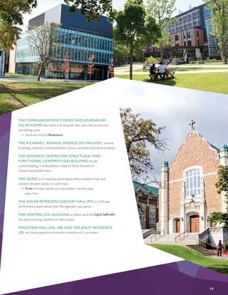 THE COMMUNICATION STUDIES AND JOURNALISM
(CJ) BUILDING has media and computer labs, and video production
and editing suites.
•	 You’ll also find the Bookstore.
THE RICHARD J. RENAUD SCIENCE (SP) PAVILION is home
to biology, chemistry and biochemistry, physics and exercise science students.
THE RESEARCH CENTRE FOR STRUCTURAL AND
FUNCTIONAL GENOMICS (GE) BUILDING houses
a world-leading, multidisciplinary research facility focused on
researching bioinformatics.
THE QUAD is an expansive green space where students relax and
socialize between classes on warm days.
•	 Frosh activities, barbecues and outdoor concerts take
place here.
THE OSCAR PETERSON CONCERT HALL (PT) is a 570-seat
performance space named after the legendary jazz pianist.
THE CENTRAL (CC) BUILDING is where you’ll find CJLO 1690 AM,
the award-winning, student-run radio station.
HINGSTON HALL (HA, HB) AND THE JESUIT RESIDENCE
(JR) are home-away-from-home for hundreds of Concordians.
19
 