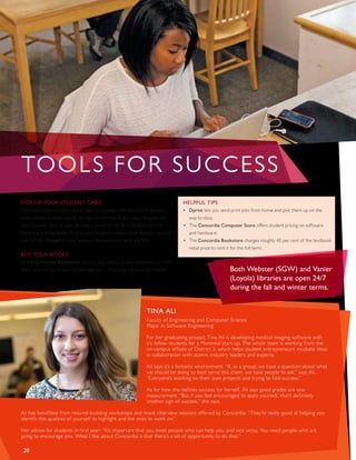 TINA ALI
Faculty of Engineering and Computer Science
Major in Software Engineering
For her graduating project, Tina Ali is developing medical imaging software with
six fellow students for a Montreal start-up. The whole team is working from the
on-campus offices of District 3, which helps student entrepreneurs incubate ideas
in collaboration with alumni, industry leaders and experts.
Ali says it’s a fantastic environment. “If, as a group, we have a question about what
we should be doing to best serve this client, we have people to ask,” says Ali.
“Everyone’s working on their own projects and trying to find success.”
As for how she defines success for herself, Ali says good grades are one
measurement. “But if you feel encouraged to apply yourself, that’s definitely
another sign of success,” she says.
Ali has benefited from resumé-building workshops and mock interview sessions offered by Concordia. “They’re really good at helping you
identify the qualities of yourself to highlight and the ones to work on.”
Her advice for students in first year: “It’s important that you meet people who can help you, and vice versa. You need people who are
going to encourage you. What I like about Concordia is that there’s a lot of opportunity to do that.”
PICK UP YOUR STUDENT CARD
You’ll need your student card to use the libraries, ride the shuttle bus and
write exams. In other words, it’s key. Here’s how to get yours. Register for
your courses. Wait at least 24 hours. Come to the Birks Student Service
Centre and bring photo ID, plus your student number. Your student card will
cost $11.50, charged to your account. Replacement cards are $15.
BUY YOUR BOOKS
At the Concordia Bookstore, you can buy new and used textbooks, or rent
them, and pick up all your school supplies — including a Concordia hoodie!
HELPFUL TIPS
•	 Dprint lets you send print jobs from home and pick them up on the
	 way to class.
•	 The Concordia Computer Store offers student pricing on software
	 and hardware.
•	 The Concordia Bookstore charges roughly 40 per cent of the textbook 	
	 retail price to rent it for the full term.
20
TOOLS FOR SUCCESS
Both Webster (SGW) and Vanier
(Loyola) libraries are open 24/7
during the fall and winter terms.
 