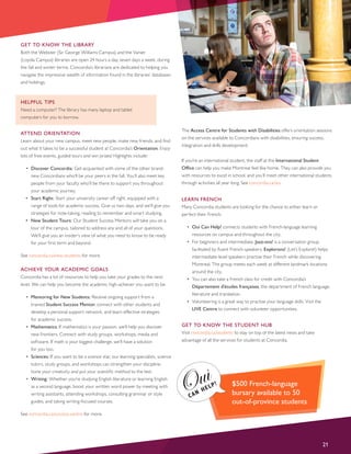 GET TO KNOW THE LIBRARY
Both the Webster (Sir George Williams Campus) and the Vanier
(Loyola Campus) libraries are open 24 hours a day, seven days a week, during
the fall and winter terms. Concordia’s librarians are dedicated to helping you
navigate the impressive wealth of information found in the libraries’ databases
and holdings.
HELPFUL TIPS
Need a computer? The library has many laptop and tablet
computers for you to borrow.
ATTEND ORIENTATION
Learn about your new campus, meet new people, make new friends, and find
out what it takes to be a successful student at Concordia’s Orientation. Enjoy
lots of free events, guided tours and win prizes! Highlights include:
•	 Discover Concordia: Get acquainted with some of the other brand-
new Concordians who’ll be your peers in the fall. You’ll also meet key
people from your faculty who’ll be there to support you throughout
your academic journey.
•	 Start Right: Start your university career off right, equipped with a
range of tools for academic success. Give us two days, and we’ll give you
strategies for note-taking, reading to remember and smart studying.
•	 New Student Tours: Our Student Success Mentors will take you on a
tour of the campus, tailored to address any and all of your questions.
We’ll give you an insider’s view of what you need to know to be ready
for your first term and beyond.
See concordia.ca/new-students for more.
ACHIEVE YOUR ACADEMIC GOALS
Concordia has a lot of resources to help you take your grades to the next
level. We can help you become the academic high-achiever you want to be.
•	 Mentoring for New Students: Receive ongoing support from a
trained Student Success Mentor, connect with other students and
develop a personal support network, and learn effective strategies
for academic success.
•	 Mathematics: If mathematics is your passion, we’ll help you discover
new frontiers. Connect with study groups, workshops, media and
software. If math is your biggest challenge, we’ll have a solution
for you too.
•	 Sciences: If you want to be a science star, our learning specialists, science
tutors, study groups, and workshops can strengthen your discipline,
hone your creativity and put your scientific method to the test.
•	 Writing: Whether you’re studying English literature or learning English
as a second language, boost your written word power by meeting with
writing assistants, attending workshops, consulting grammar or style
guides, and taking writing-focused courses.
See concordia.ca/success-centre for more.
The Access Centre for Students with Disabilities offers orientation sessions
on the services available to Concordians with disabilities, ensuring success,
integration and skills development.
If you’re an international student, the staff at the International Student
Office can help you make Montreal feel like home. They can also provide you
with resources to excel in school, and you’ll meet other international students
through activities all year long. See concordia.ca/iso.
LEARN FRENCH
Many Concordia students are looking for the chance to either learn or
perfect their French.
•	 Oui Can Help! connects students with French-language learning
resources on campus and throughout the city.
•	 For beginners and intermediate, Jazz-ons! is a conversation group
facilitated by fluent French-speakers. Explorons! (Let’s Explore!) helps
intermediate-level speakers practise their French while discovering
Montreal. The group meets each week at different landmark locations
around the city.
•	 You can also take a French class for credit with Concordia’s
Département d’études françaises, the department of French language,
literature and translation.
•	 Volunteering is a great way to practise your language skills. Visit the
LIVE Centre to connect with volunteer opportunities.
GET TO KNOW THE STUDENT HUB
Visit concordia.ca/students to stay on top of the latest news and take
advantage of all the services for students at Concordia.
21
$500 French-language
bursary available to 50
out-of-province students
 