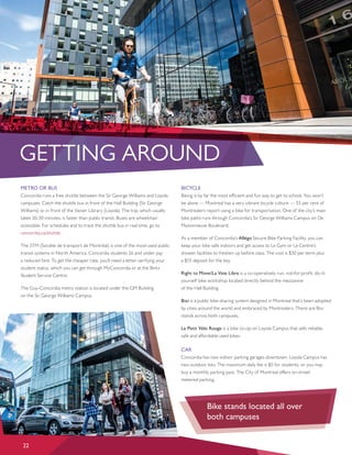 GETTING AROUND
METRO OR BUS
Concordia runs a free shuttle between the Sir George Williams and Loyola
campuses. Catch the shuttle bus in front of the Hall Building (Sir George
Williams) or in front of the Vanier Library (Loyola). The trip, which usually
takes 20-30 minutes, is faster than public transit. Buses are wheelchair
accessible. For schedules and to track the shuttle bus in real time, go to
concordia.ca/shuttle.
The STM (Sociéte de transport de Montréal) is one of the most-used public
transit systems in North America. Concordia students 26 and under pay
a reduced fare. To get the cheaper rate, you’ll need a letter verifying your
student status, which you can get through MyConcordia or at the Birks
Student Service Centre.
The Guy-Concordia metro station is located under the GM Building
on the Sir George Williams Campus.
BICYCLE
Biking is by far the most efficient and fun way to get to school. You won’t
be alone — Montreal has a very vibrant bicycle culture — 53 per cent of
Montrealers report using a bike for transportation. One of the city’s main
bike paths runs through Concordia’s Sir George Williams Campus on De
Maisonneuve Boulevard.
As a member of Concordia’s Allégo Secure Bike Parking Facility, you can
keep your bike safe indoors and get access to Le Gym or Le Centre’s
shower facilities to freshen up before class. The cost is $30 per term plus
a $15 deposit for the key.
Right to Move/La Voie Libre is a co-operatively run, not-for-proﬁt, do-it-
yourself bike workshop located directly behind the mezzanine
of the Hall Building.
Bixi is a public bike-sharing system designed in Montreal that’s been adopted
by cities around the world and embraced by Montrealers. There are Bixi
stands across both campuses.
Le Petit Vélo Rouge is a bike co-op on Loyola Campus that sells reliable,
safe and affordable used bikes.
CAR
Concordia has two indoor parking garages downtown. Loyola Campus has
two outdoor lots. The maximum daily fee is $5 for students, or you may
buy a monthly parking pass. The City of Montreal offers on-street
metered parking.
22
Bike stands located all over 		
both campuses
 