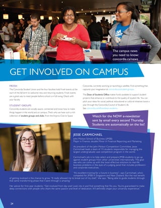 JESSE CARMICHAEL
John Molson School of Business (JMSB)
Major in Finance, double Minor in Financial Reporting and Marketing
As president of the John Molson Competition Committee, Jesse
Carmichael leads a team of 15 students responsible for managing the
largest undergraduate case competition program in the world.
Carmichael’s job is to help select and prepare JMSB students to go up
against student groups from other universities internationally. The goal:
see who can come up with the most effective solutions to real-life
business problems in the eyes of a judging panel that includes professors
and corporate executives.
“It’s excellent training for a future in business”, says Carmichael, who’s
competed for JMSB in Singapore and New Zealand. But the real benefit
of getting involved is the chance to grow. “It really allowed me to break out of my shell,” she says. “Being able to guide students through
that same transforming phase that I went through is amazing.”
Her advice for first-year students: “Get involved from day one! Look into it and find something that fits you. You’re guaranteed to make
deep connections with people who share the same passion and level of dedication. It’ll definitely shape your university experience.”
24
GET INVOLVED ON CAMPUS
FROSH
The Concordia Student Union and the four faculties hold Frosh events at the
start of the fall term to welcome new and returning students. Frosh events
are a great way to meet people before school is in full swing. Check with
your faculty.
STUDENT GROUPS
Concordia students are socially aware, connected and know how to make
things happen in the world and on campus. That’s why we have such a rich
collection of student groups and clubs, from the Improv Club to Space
Concordia, currently working on launching a satellite. Find something that
captures your imagination at concordia.ca/student-groups.
The Dean of Students Office makes funds available to support student
projects that enhance or contribute to the quality of student life. You can
pitch your ideas for social, political, educational or cultural initiatives twice a
year through the Concordia Council of Student Life.
See concordia.ca/offices/dean-students.
Watch for the NOW e-newsletter
sent by email every second Thursday.
Students are automatically on the list!
The campus news
you need to know:
concordia.ca/news
 