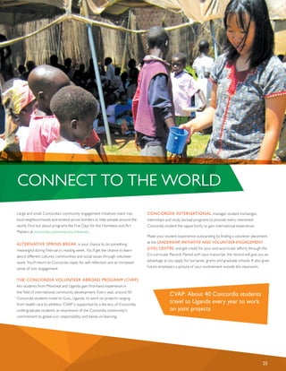 Large and small, Concordia’s community engagement initiatives reach into
local neighbourhoods and extend across borders to help people around the
world. Find out about programs like Five Days for the Homeless and Art
Matters at concordia.ca/community-initiatives.
ALTERNATIVE SPRING BREAK is your chance to do something
meaningful during February’s reading week. You’ll get the chance to learn
about different cultures, communities and social issues through volunteer
work. You’ll return to Concordia ready for self-reflection and an increased
sense of civic engagement.
THE CONCORDIA VOLUNTEER ABROAD PROGRAM (CVAP)
lets students from Montreal and Uganda gain first-hand experience in
the field of international community development. Every year, around 40
Concordia students travel to Gulu, Uganda, to work on projects ranging
from health care to athletics. CVAP is supported by a fee levy of Concordia
undergraduate students, an expression of the Concordia community’s
commitment to global civic responsibility and hands-on learning.
CONCORDIA INTERNATIONAL manages student exchanges,
internships and study abroad programs to provide every interested
Concordia student the opportunity to gain international experience.
Make your student experience outstanding by finding a volunteer placement
at the LEADERSHIP, INITIATIVE AND VOLUNTEER ENGAGEMENT
(LIVE) CENTRE, and get credit for your extracurricular efforts through the
Co-curricular Record. Paired with your transcript, the record will give you an
advantage as you apply for bursaries, grants and graduate schools. It also gives
future employers a picture of your involvement outside the classroom.
CONNECT TO THE WORLD
25
CVAP: About 40 Concordia students
travel to Uganda every year to work
on joint projects
 